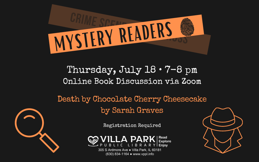 A dark brown background with orange and white text and icons. From top down, Mystery Readers logo with orange "tape" and a faded cross box that reads Crime scene: do not cross. On top reads Mystery Readers with a fingerprint. Alternating white and orange text reads, Thursday, July 18 from 7–8pm. Online book discussion via Zoom. Title is Death by Chocolate Cherry Cheesecake by Sarah Graves. Registration Required. Below is the VPPL logo with the Read, Explore, Enjoy tagline, address, phone number and website. Orange icons on the side are a magnifying glass and a detective.